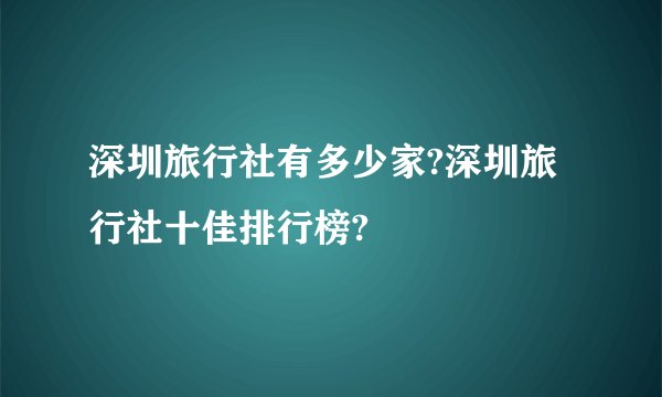 深圳旅行社有多少家?深圳旅行社十佳排行榜?