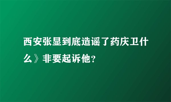 西安张显到底造谣了药庆卫什么》非要起诉他？
