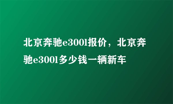 北京奔驰e300l报价，北京奔驰e300l多少钱一辆新车