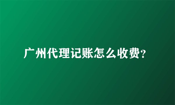 广州代理记账怎么收费?