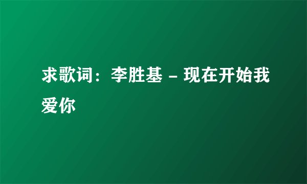 求歌词：李胜基 - 现在开始我爱你