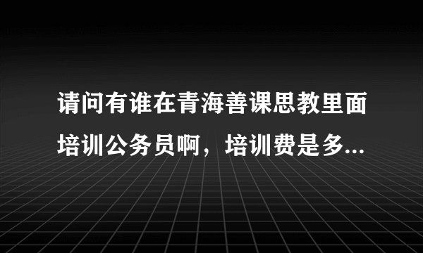 请问有谁在青海善课思教里面培训公务员啊,培训费是多少,培训质量好不啊,我今年大三,我想在大四考?