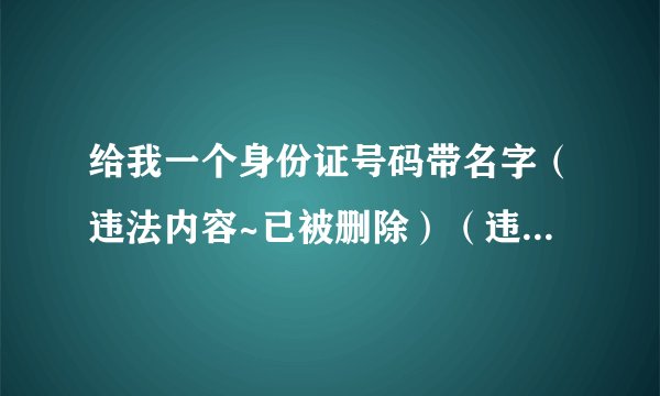 给我一个身份证号码带名字（违法内容~已被删除）（违法内容~已被删除）