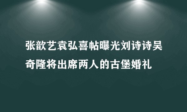 张歆艺袁弘喜帖曝光刘诗诗吴奇隆将出席两人的古堡婚礼