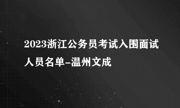 2023浙江公务员考试入围面试人员名单-温州文成