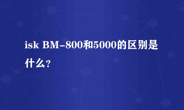 isk BM-800和5000的区别是什么？
