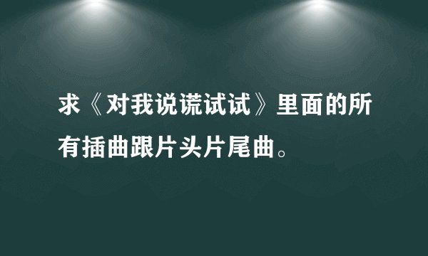 求《对我说谎试试》里面的所有插曲跟片头片尾曲。