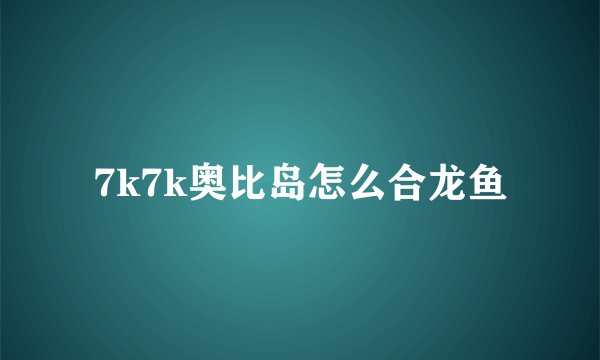 7k7k奥比岛怎么合龙鱼