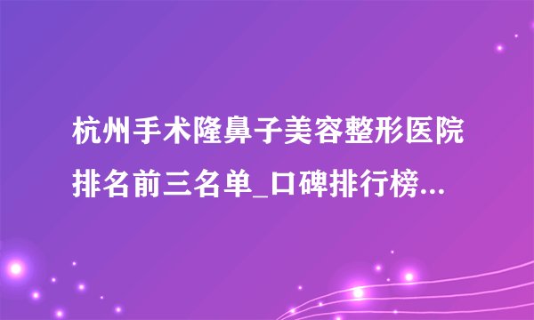 杭州手术隆鼻子美容整形医院排名前三名单_口碑排行榜点击一览