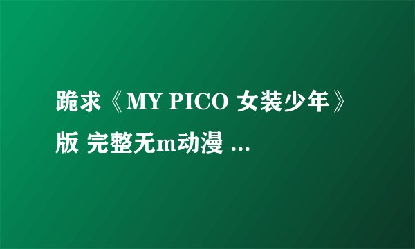 跪求《MY PICO 女装少年》版 完整无m动漫 1~3全集 谢啦~！