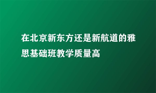 在北京新东方还是新航道的雅思基础班教学质量高
