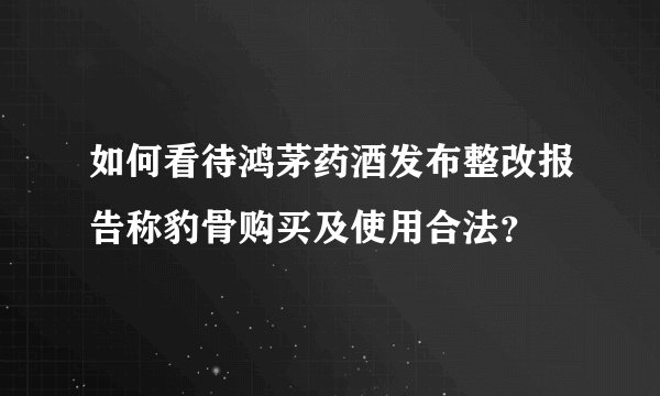 如何看待鸿茅药酒发布整改报告称豹骨购买及使用合法?