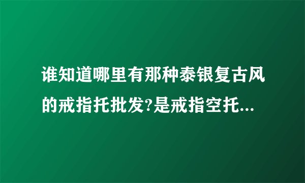 谁知道哪里有那种泰银复古风的戒指托批发?是戒指空托哦，找了好久也找不到，都是成品？