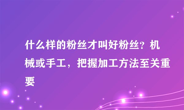 什么样的粉丝才叫好粉丝？机械或手工，把握加工方法至关重要