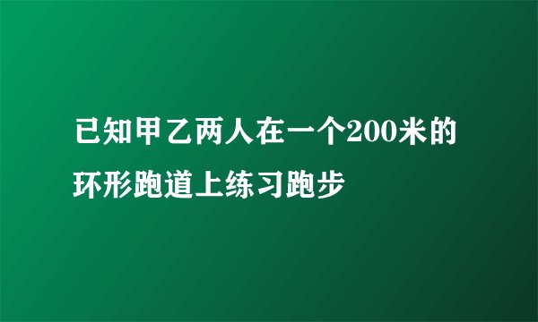 已知甲乙两人在一个200米的环形跑道上练习跑步