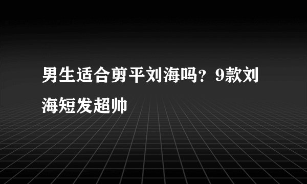 男生适合剪平刘海吗？9款刘海短发超帅