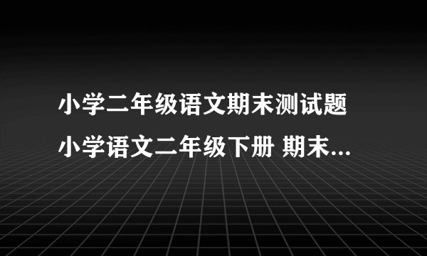 小学二年级语文期末测试题 小学语文二年级下册 期末试卷 人教版 试题下载