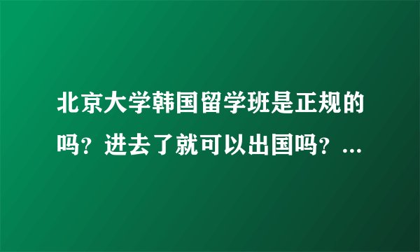 北京大学韩国留学班是正规的吗？进去了就可以出国吗？就能进好的大学？
