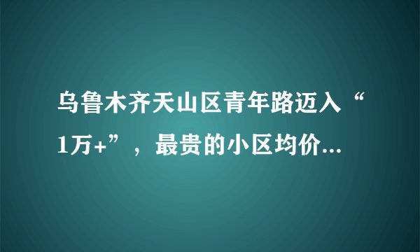 乌鲁木齐天山区青年路迈入“1万+”,最贵的小区均价超过2万/平