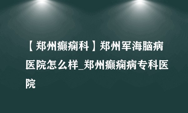 【郑州癫痫科】郑州军海脑病医院怎么样_郑州癫痫病专科医院