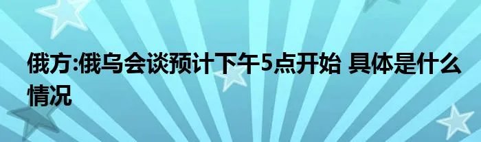 俄方:俄乌会谈预计下午5点开始 具体是什么情况