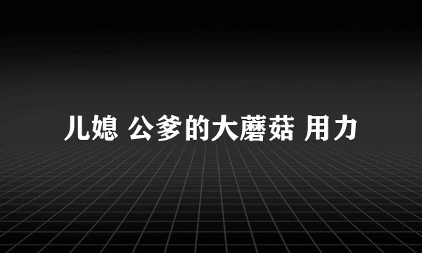儿媳 公爹的大蘑菇 用力