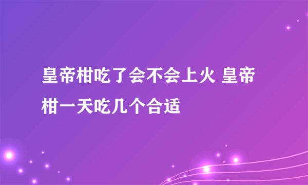 皇帝柑吃了会不会上火 皇帝柑一天吃几个合适