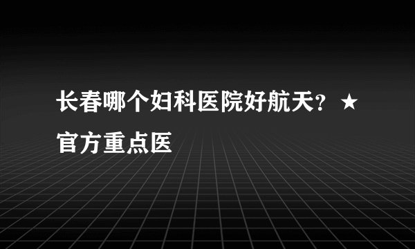 长春哪个妇科医院好航天？★官方重点医