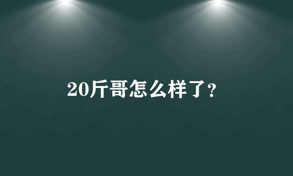 20斤哥怎么样了？