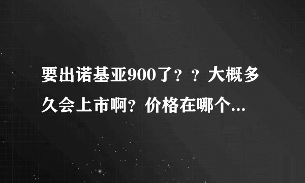 要出诺基亚900了？？大概多久会上市啊？价格在哪个阶段？有人知道嘛？