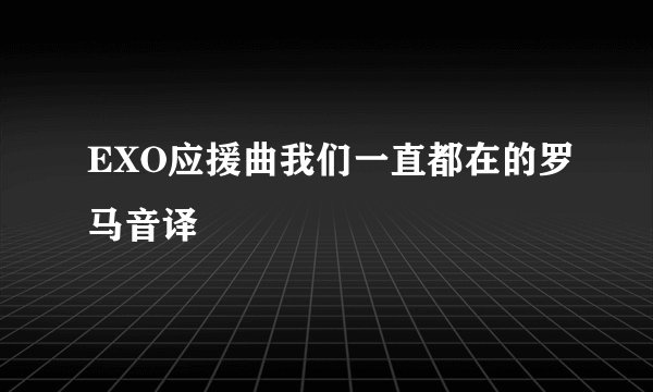 EXO应援曲我们一直都在的罗马音译