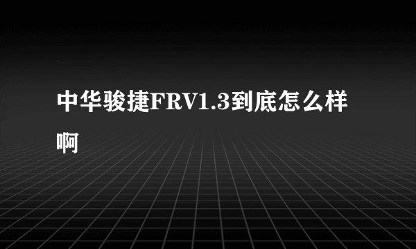 中华骏捷FRV1.3到底怎么样啊