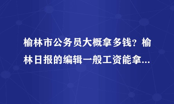 榆林市公务员大概拿多钱？榆林日报的编辑一般工资能拿多少？两个问题，知情人帮忙回答下，谢谢啦