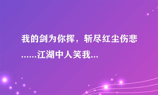 我的剑为你挥，斩尽红尘伤悲......江湖中人笑我太痴太傻太累，他们不懂我的爱你的美