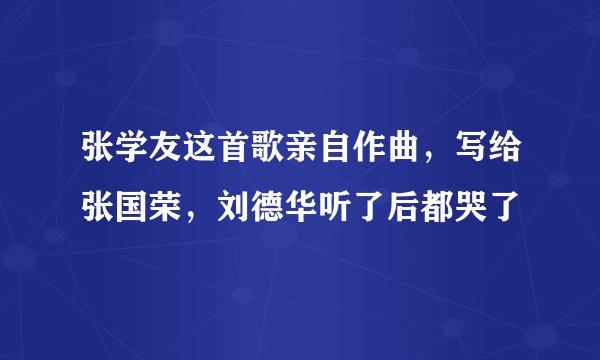 张学友这首歌亲自作曲，写给张国荣，刘德华听了后都哭了