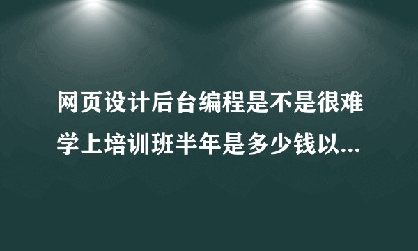 网页设计后台编程是不是很难学上培训班半年是多少钱以后在工作上能有帮助吗不想浪费钱和时间