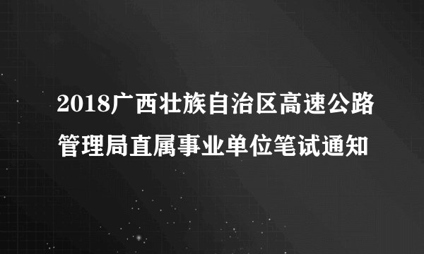2018广西壮族自治区高速公路管理局直属事业单位笔试通知