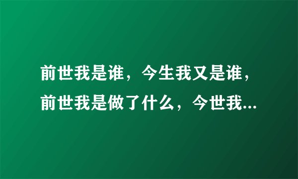 前世我是谁，今生我又是谁，前世我是做了什么，今世我又要去做什么？
