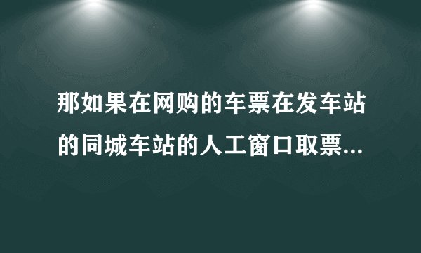 那如果在网购的车票在发车站的同城车站的人工窗口取票呢？要手续费吗？谢谢