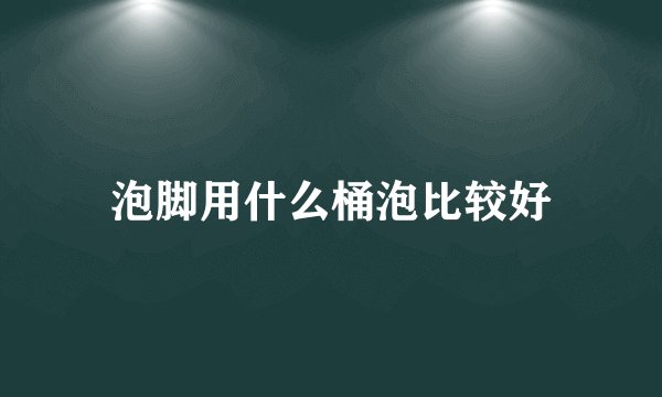 泡脚用什么桶泡比较好