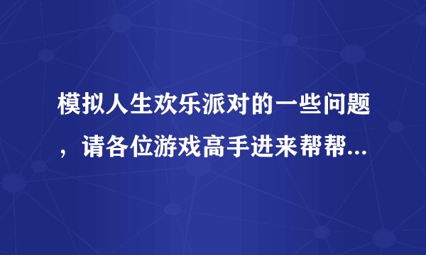 模拟人生欢乐派对的一些问题，请各位游戏高手进来帮帮我！谢谢！