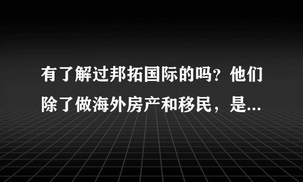 有了解过邦拓国际的吗？他们除了做海外房产和移民，是不是也有留学的？