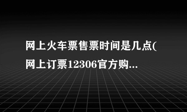 网上火车票售票时间是几点(网上订票12306官方购票时间)
