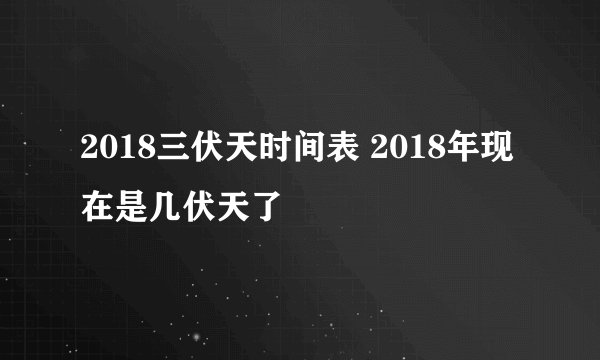 2018三伏天时间表 2018年现在是几伏天了