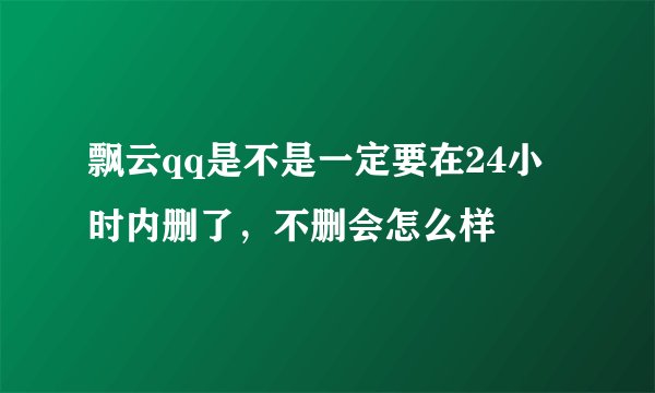 飘云qq是不是一定要在24小时内删了，不删会怎么样