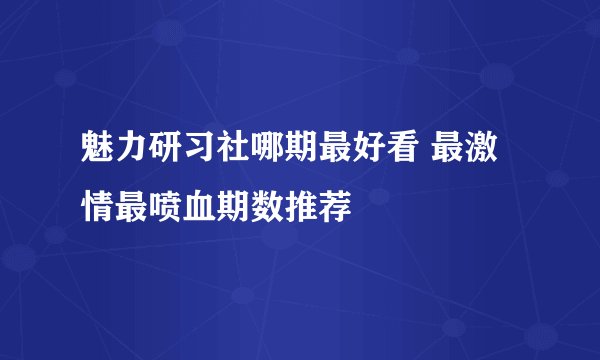 魅力研习社哪期最好看 最激情最喷血期数推荐