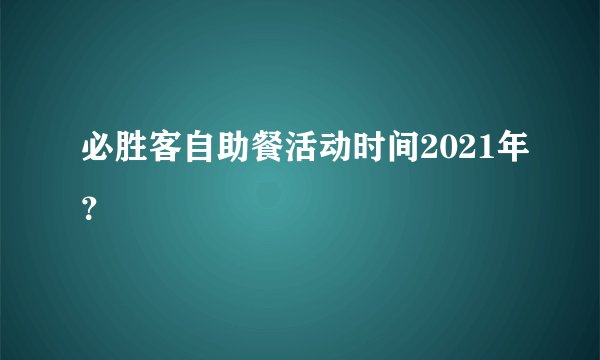 必胜客自助餐活动时间2021年？
