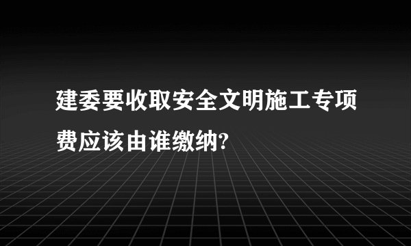 建委要收取安全文明施工专项费应该由谁缴纳?