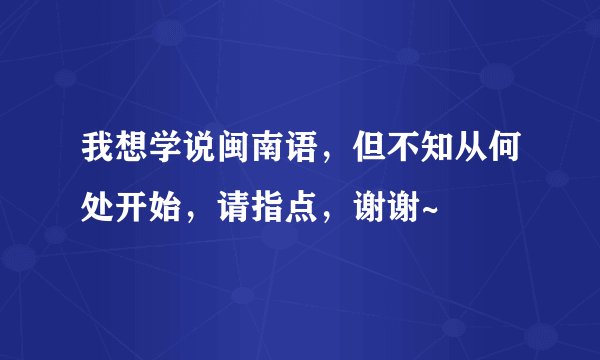 我想学说闽南语，但不知从何处开始，请指点，谢谢~
