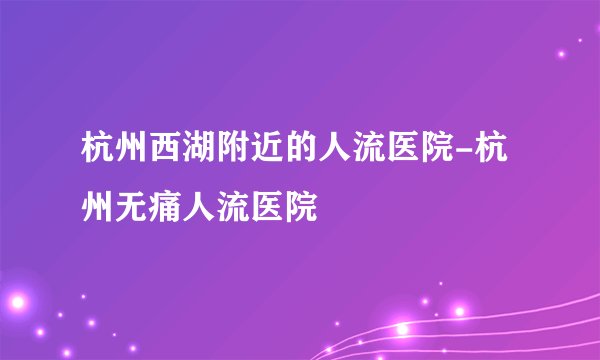 杭州西湖附近的人流医院-杭州无痛人流医院